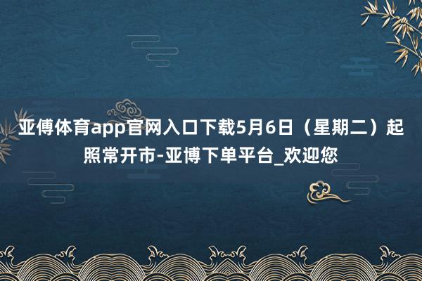 亚傅体育app官网入口下载5月6日（星期二）起照常开市-亚博下单平台_欢迎您
