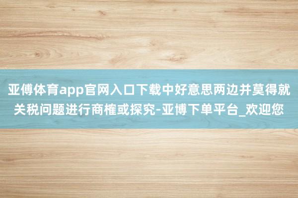亚傅体育app官网入口下载中好意思两边并莫得就关税问题进行商榷或探究-亚博下单平台_欢迎您