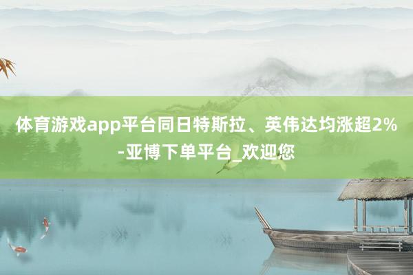体育游戏app平台同日特斯拉、英伟达均涨超2%-亚博下单平台_欢迎您