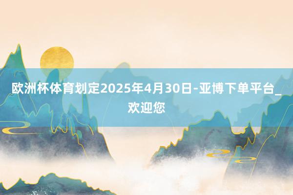 欧洲杯体育划定2025年4月30日-亚博下单平台_欢迎您