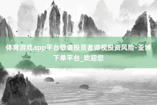 体育游戏app平台敬请投资者谛视投资风险-亚博下单平台_欢迎您