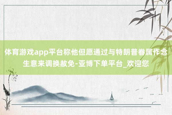 体育游戏app平台称他但愿通过与特朗普眷属作念生意来调换赦免-亚博下单平台_欢迎您