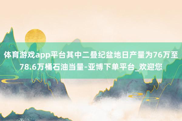 体育游戏app平台其中二叠纪盆地日产量为76万至78.6万桶石油当量-亚博下单平台_欢迎您