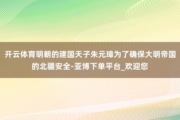 开云体育明朝的建国天子朱元璋为了确保大明帝国的北疆安全-亚博下单平台_欢迎您