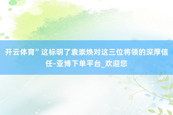 开云体育”这标明了袁崇焕对这三位将领的深厚信任-亚博下单平台_欢迎您