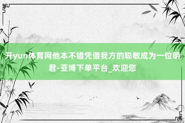 开yun体育网他本不错凭借我方的聪敏成为一位明君-亚博下单平台_欢迎您