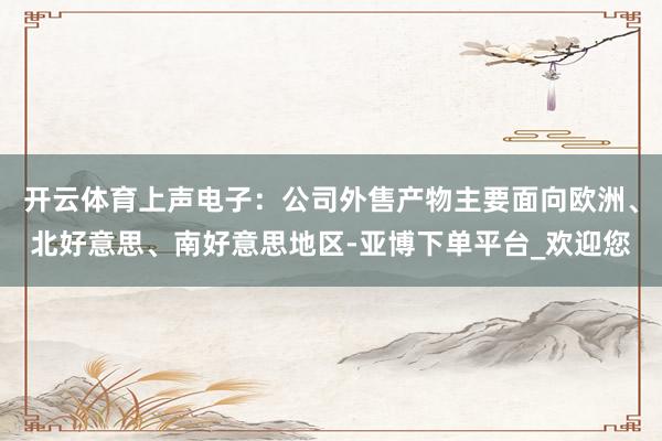 开云体育上声电子：公司外售产物主要面向欧洲、北好意思、南好意思地区-亚博下单平台_欢迎您