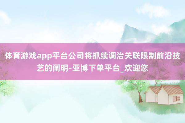 体育游戏app平台公司将抓续调治关联限制前沿技艺的阐明-亚博下单平台_欢迎您
