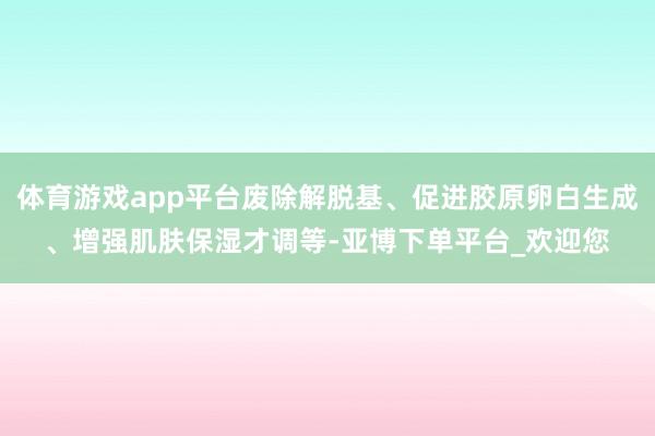 体育游戏app平台废除解脱基、促进胶原卵白生成、增强肌肤保湿才调等-亚博下单平台_欢迎您