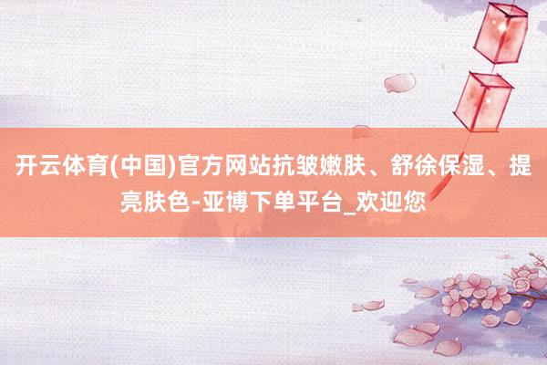开云体育(中国)官方网站抗皱嫩肤、舒徐保湿、提亮肤色-亚博下单平台_欢迎您