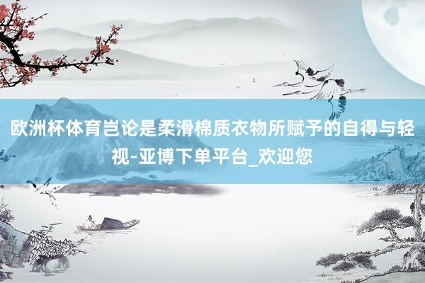 欧洲杯体育岂论是柔滑棉质衣物所赋予的自得与轻视-亚博下单平台_欢迎您