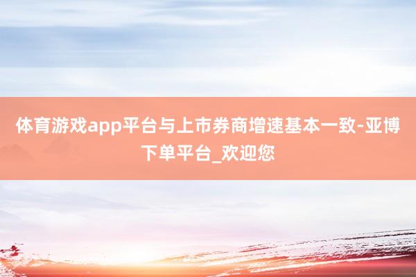 体育游戏app平台与上市券商增速基本一致-亚博下单平台_欢迎您