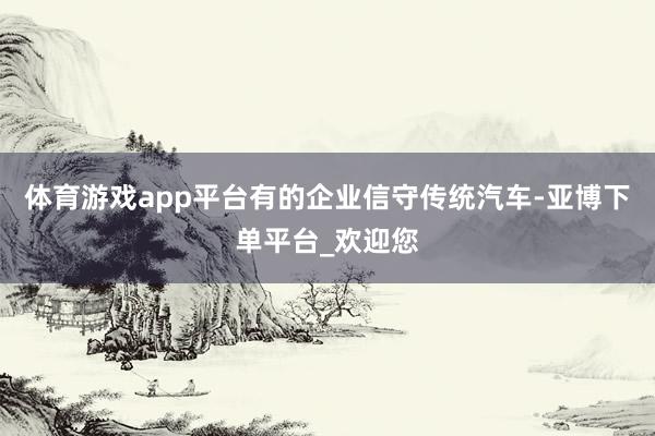 体育游戏app平台有的企业信守传统汽车-亚博下单平台_欢迎您