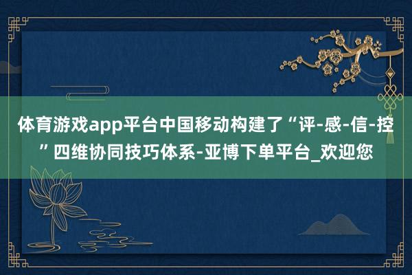 体育游戏app平台中国移动构建了“评-感-信-控”四维协同技巧体系-亚博下单平台_欢迎您