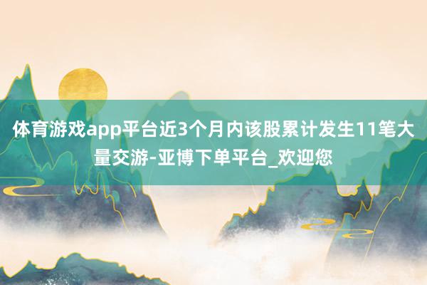 体育游戏app平台近3个月内该股累计发生11笔大量交游-亚博下单平台_欢迎您
