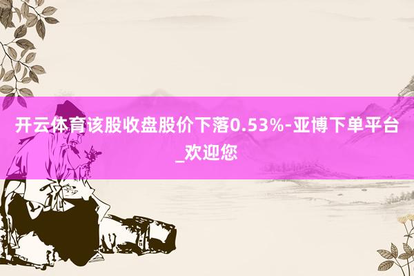 开云体育该股收盘股价下落0.53%-亚博下单平台_欢迎您