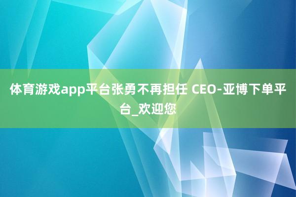 体育游戏app平台张勇不再担任 CEO-亚博下单平台_欢迎您
