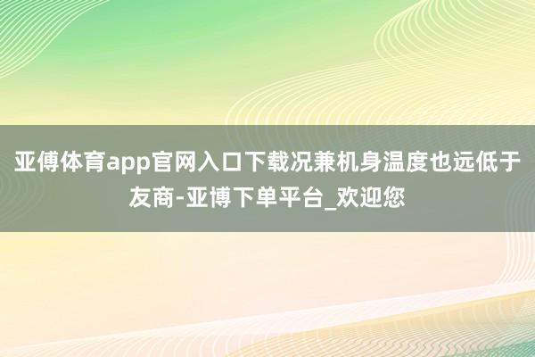 亚傅体育app官网入口下载况兼机身温度也远低于友商-亚博下单平台_欢迎您