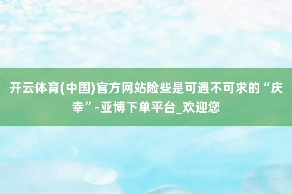 开云体育(中国)官方网站险些是可遇不可求的“庆幸”-亚博下单平台_欢迎您
