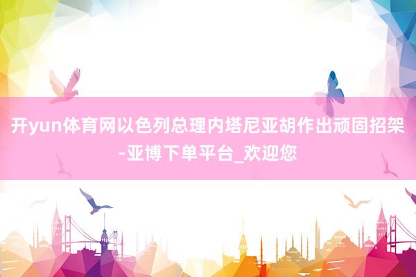 开yun体育网以色列总理内塔尼亚胡作出顽固招架-亚博下单平台_欢迎您