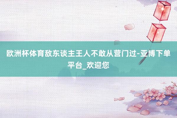 欧洲杯体育敌东谈主王人不敢从营门过-亚博下单平台_欢迎您