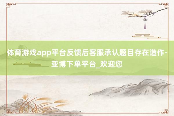 体育游戏app平台反馈后客服承认题目存在造作-亚博下单平台_欢迎您