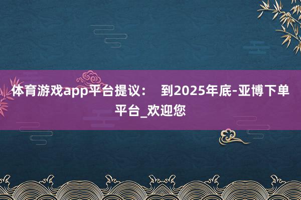 体育游戏app平台提议：  到2025年底-亚博下单平台_欢迎您