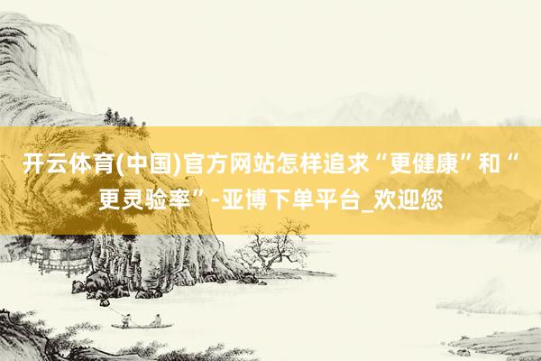 开云体育(中国)官方网站怎样追求“更健康”和“更灵验率”-亚博下单平台_欢迎您