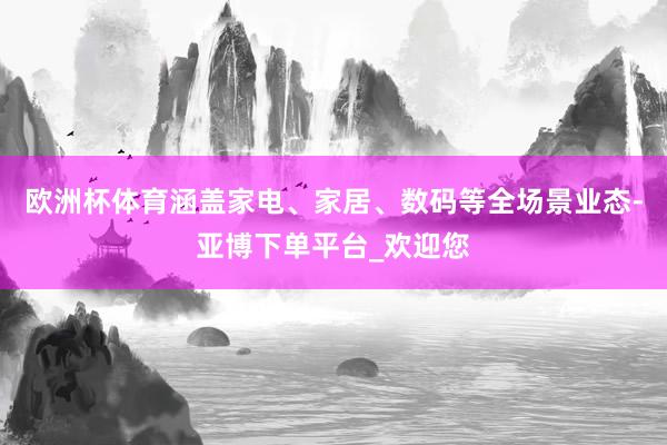 欧洲杯体育涵盖家电、家居、数码等全场景业态-亚博下单平台_欢迎您