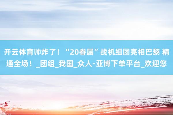 开云体育帅炸了！“20眷属”战机组团亮相巴黎 精通全场！_团组_我国_众人-亚博下单平台_欢迎您