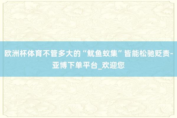 欧洲杯体育不管多大的“鱿鱼蚁集”皆能松驰贬责-亚博下单平台_欢迎您