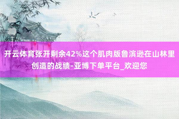 开云体育张开剩余42%这个肌肉版鲁滨逊在山林里创造的战绩-亚博下单平台_欢迎您
