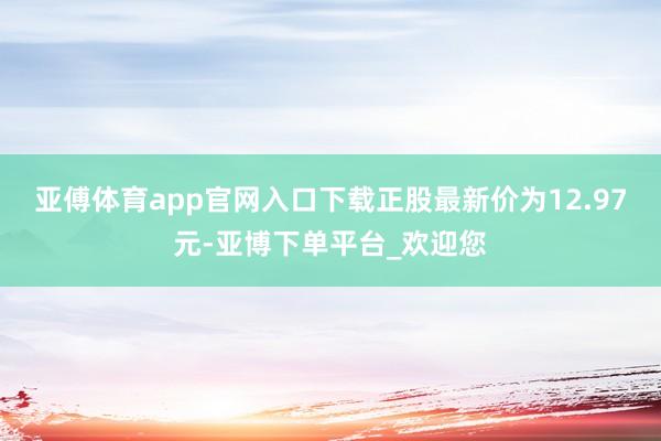 亚傅体育app官网入口下载正股最新价为12.97元-亚博下单平台_欢迎您