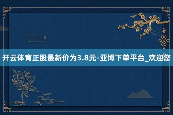 开云体育正股最新价为3.8元-亚博下单平台_欢迎您