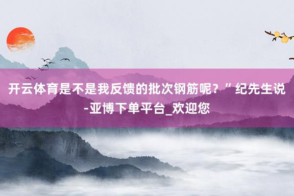 开云体育是不是我反馈的批次钢筋呢？”纪先生说-亚博下单平台_欢迎您