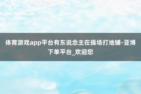 体育游戏app平台有东说念主在操场打地铺-亚博下单平台_欢迎您
