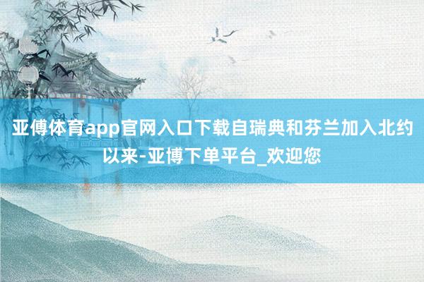 亚傅体育app官网入口下载自瑞典和芬兰加入北约以来-亚博下单平台_欢迎您