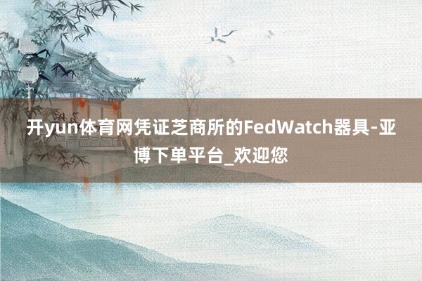 开yun体育网凭证芝商所的FedWatch器具-亚博下单平台_欢迎您