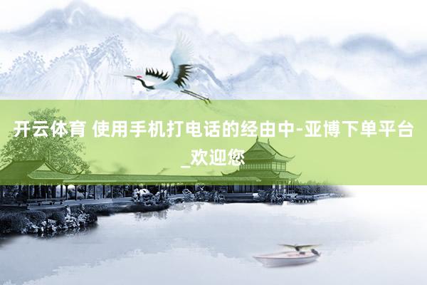 开云体育 使用手机打电话的经由中-亚博下单平台_欢迎您