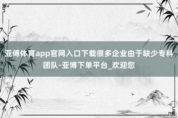 亚傅体育app官网入口下载很多企业由于缺少专科团队-亚博下单平台_欢迎您