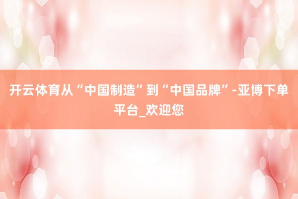 开云体育从“中国制造”到“中国品牌”-亚博下单平台_欢迎您