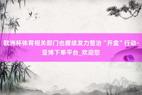 欧洲杯体育相关部门也握续发力整治“开盒”行动-亚博下单平台_欢迎您