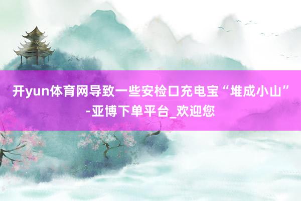 开yun体育网导致一些安检口充电宝“堆成小山”-亚博下单平台_欢迎您