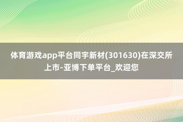 体育游戏app平台同宇新材(301630)在深交所上市-亚博下单平台_欢迎您