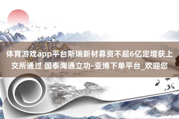 体育游戏app平台斯瑞新材募资不超6亿定增获上交所通过 国泰海通立功-亚博下单平台_欢迎您