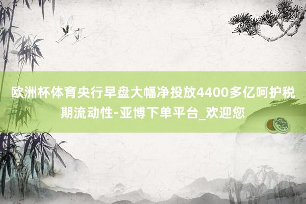欧洲杯体育央行早盘大幅净投放4400多亿呵护税期流动性-亚博下单平台_欢迎您