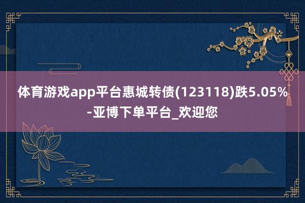 体育游戏app平台惠城转债(123118)跌5.05%-亚博下单平台_欢迎您