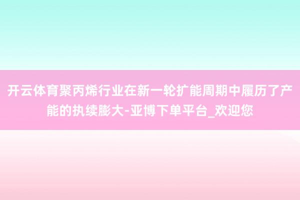 开云体育聚丙烯行业在新一轮扩能周期中履历了产能的执续膨大-亚博下单平台_欢迎您