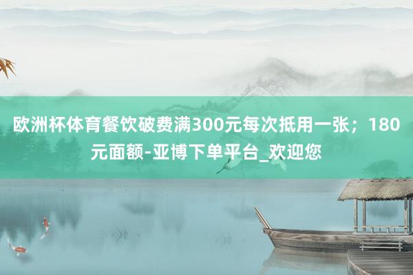 欧洲杯体育餐饮破费满300元每次抵用一张；180元面额-亚博下单平台_欢迎您