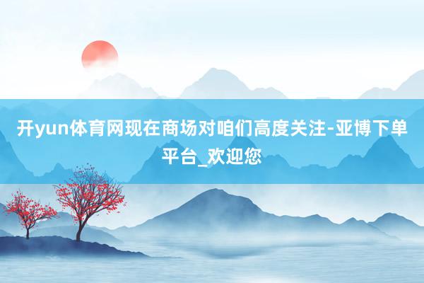 开yun体育网现在商场对咱们高度关注-亚博下单平台_欢迎您